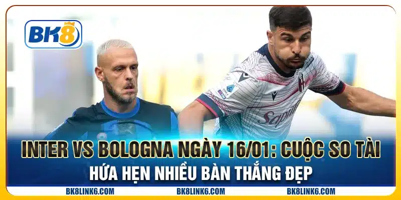 Inter vs Bologna ngày 16/01: Cuộc so tài hứa hẹn nhiều bàn thắng đẹp