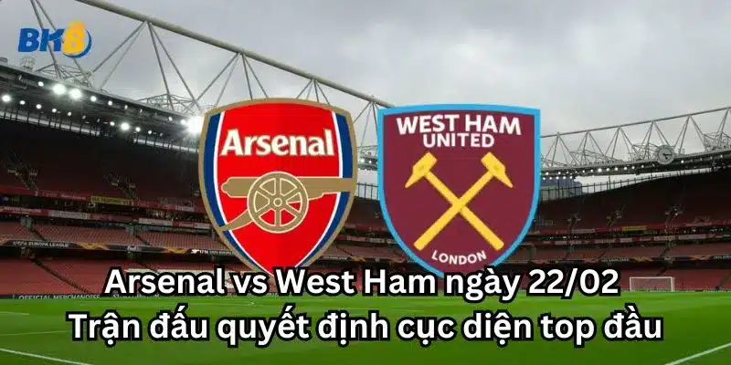 Arsenal vs West Ham ngày 22/02: Trận đấu quyết định cục diện top đầu