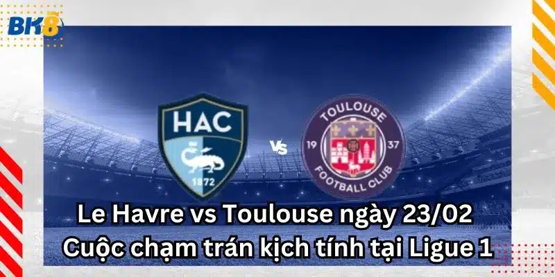 Le Havre vs Toulouse ngày 23/02 - Cuộc chạm trán kịch tính tại Ligue 1