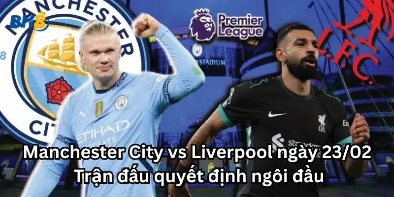 Manchester City vs Liverpool ngày 23/02: Trận đấu quyết định ngôi đầu